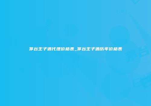 茅台王子酒代理价格表_茅台王子酒历年价格表