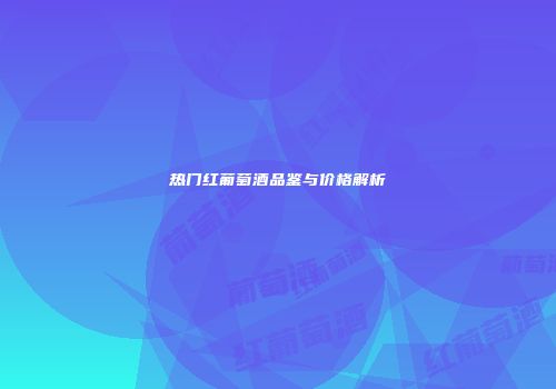 热门红葡萄酒品鉴与价格解析