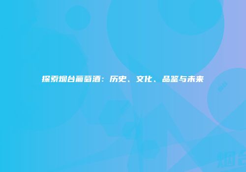 探索烟台葡萄酒：历史、文化、品鉴与未来