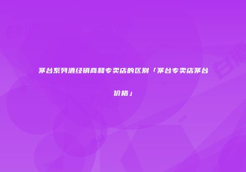 茅台系列酒经销商和专卖店的区别「茅台专卖店茅台价格」