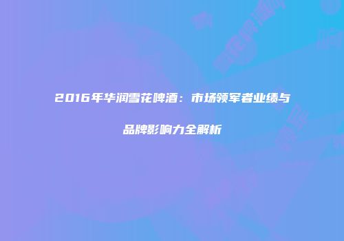 2016年华润雪花啤酒：市场领军者业绩与品牌影响力全解析