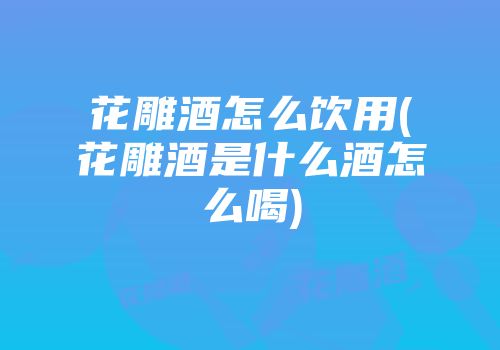 花雕酒怎么饮用(花雕酒是什么酒怎么喝)