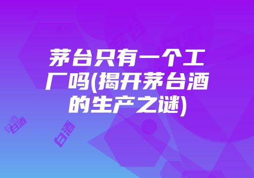 茅台只有一个工厂吗(揭开茅台酒的生产之谜)