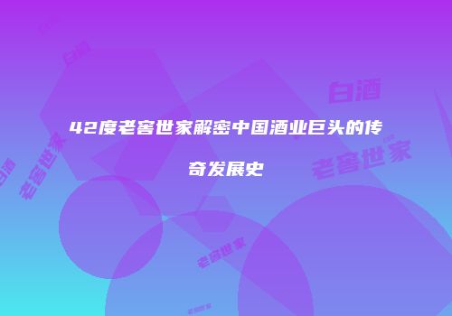 42度老窖世家解密中国酒业巨头的传奇发展史