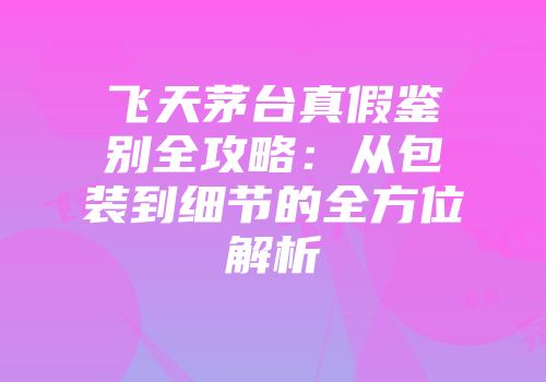 飞天茅台真假鉴别全攻略：从包装到细节的全方位解析