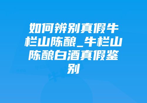 如何辨别真假牛栏山陈酿_牛栏山陈酿白酒真假鉴别