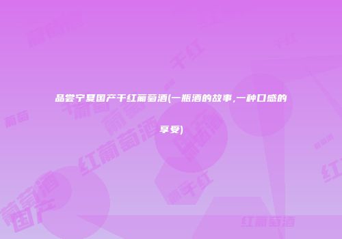 品尝宁夏国产干红葡萄酒(一瓶酒的故事,一种口感的享受)