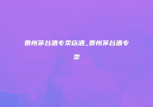 贵州茅台酒专卖店酒_贵州茅台酒专卖