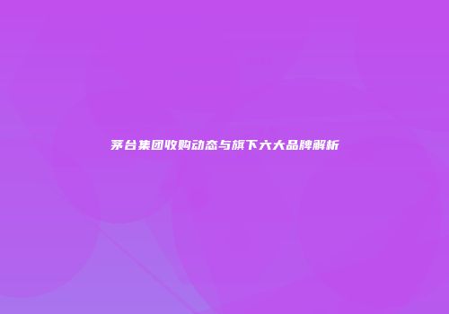 茅台集团收购动态与旗下六大品牌解析