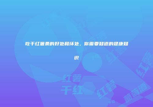 吃干红薯条的好处和坏处，你需要知道的健康知识