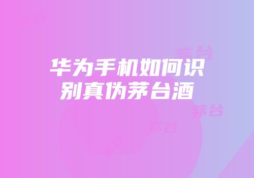 华为手机如何识别真伪茅台酒
