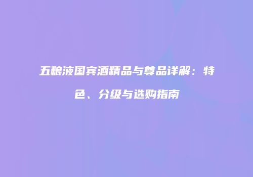 五粮液国宾酒精品与尊品详解：特色、分级与选购指南