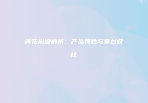 青花汾酒解析：产品特色与茅台对比