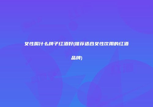女性喝什么牌子红酒好(推荐适合女性饮用的红酒品牌)