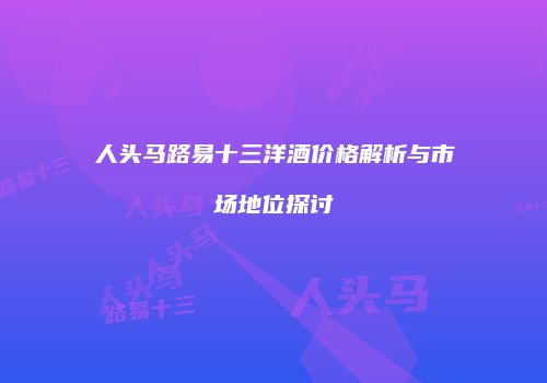 人头马路易十三洋酒价格解析与市场地位探讨