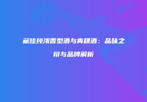 藏佳纯浓香型酒与青稞酒：品味之辩与品牌解析