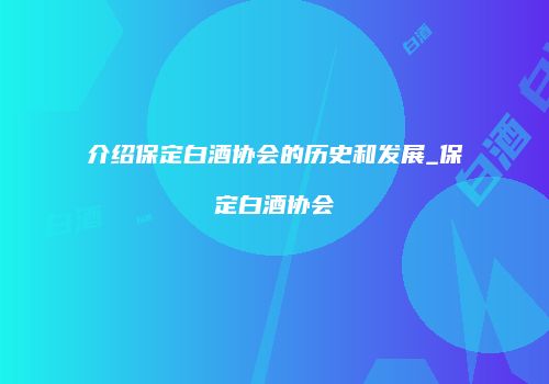 介绍保定白酒协会的历史和发展_保定白酒协会