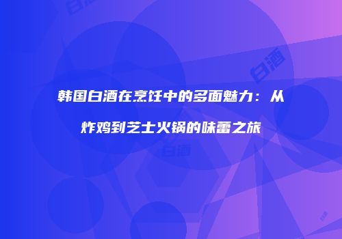 韩国白酒在烹饪中的多面魅力：从炸鸡到芝士火锅的味蕾之旅