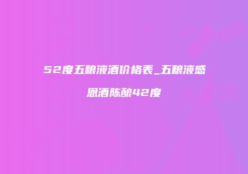 52度五粮液酒价格表_五粮液感恩酒陈酿42度