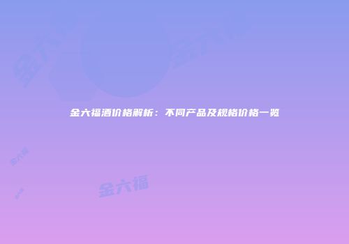 金六福酒价格解析：不同产品及规格价格一览