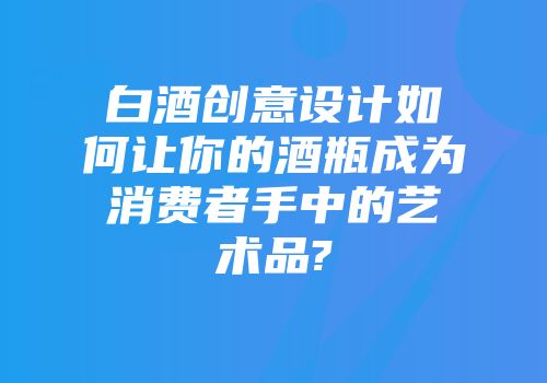 白酒创意设计如何让你的酒瓶成为消费者手中的艺术品?
