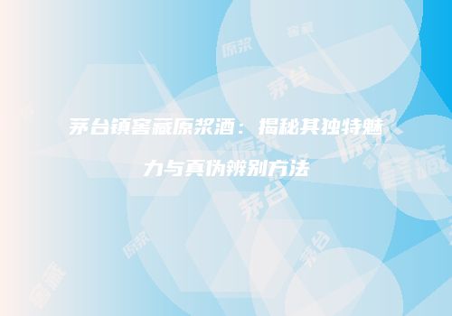 茅台镇窖藏原浆酒：揭秘其独特魅力与真伪辨别方法