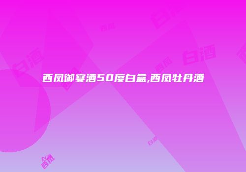 西凤御宴酒50度白盒,西凤牡丹酒
