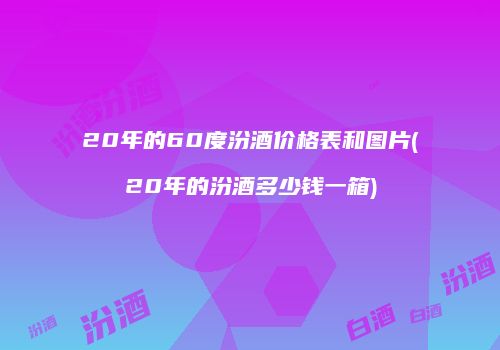 20年的60度汾酒价格表和图片(20年的汾酒多少钱一箱)