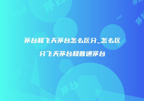 茅台和飞天茅台怎么区分_怎么区分飞天茅台和普通茅台