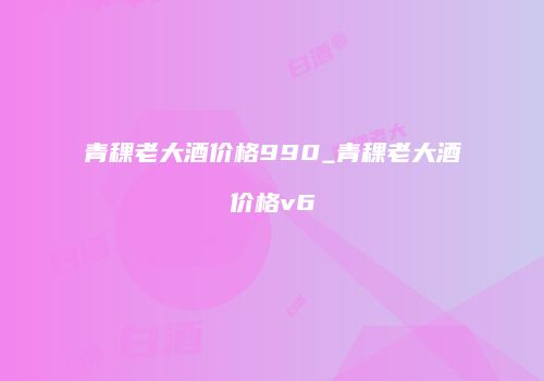 青稞老大酒价格990_青稞老大酒价格v6