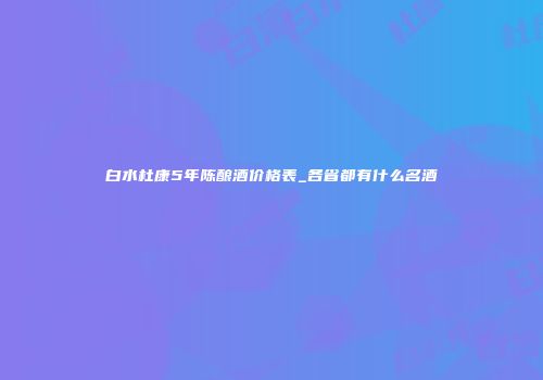 白水杜康5年陈酿酒价格表_各省都有什么名酒