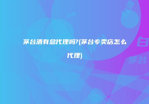茅台酒有总代理吗?(茅台专卖店怎么代理)