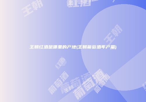 王朝红酒是哪里的产地(王朝葡萄酒年产量)