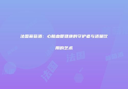 法国葡萄酒：心脑血管健康的守护者与适量饮用的艺术