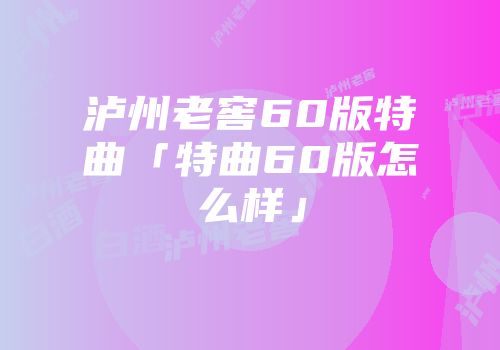 泸州老窖60版特曲「特曲60版怎么样」