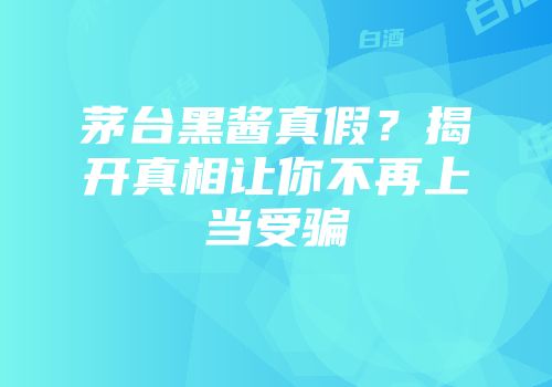 茅台黑酱真假？揭开真相让你不再上当受骗