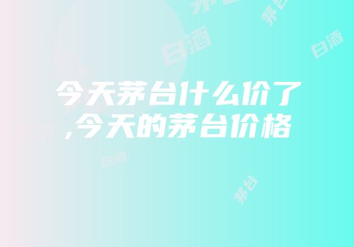 今天茅台什么价了,今天的茅台价格