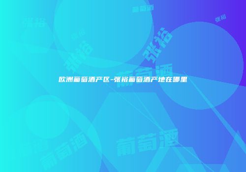 欧洲葡萄酒产区-张裕葡萄酒产地在哪里