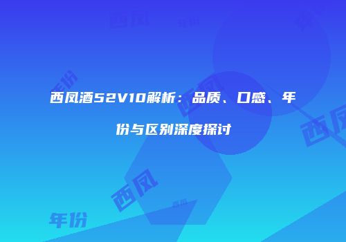 西凤酒52V10解析：品质、口感、年份与区别深度探讨