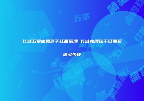 长城五星赤霞珠干红葡萄酒_长城赤霞珠干红葡萄酒多少钱