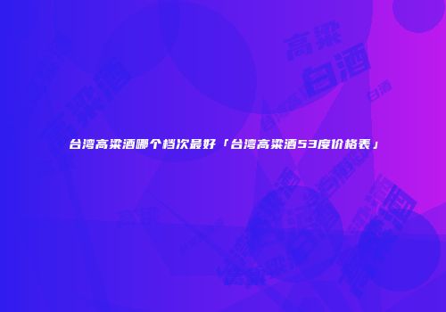 台湾高粱酒哪个档次最好「台湾高粱酒53度价格表」