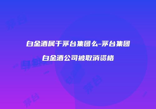 白金酒属于茅台集团么-茅台集团白金酒公司被取消资格
