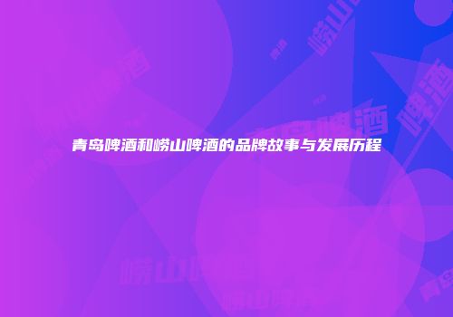 青岛啤酒和崂山啤酒的品牌故事与发展历程