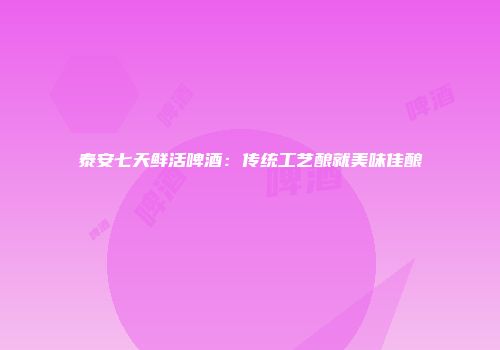 泰安七天鲜活啤酒：传统工艺酿就美味佳酿