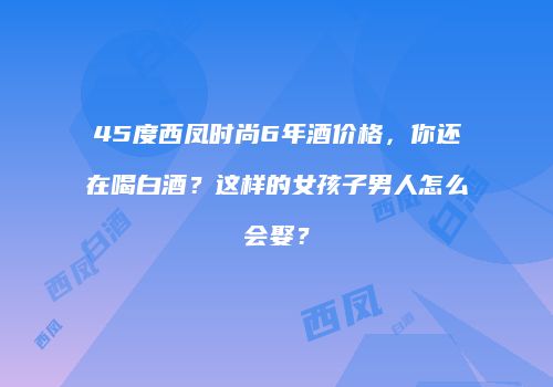 45度西凤时尚6年酒价格，你还在喝白酒？这样的女孩子男人怎么会娶？