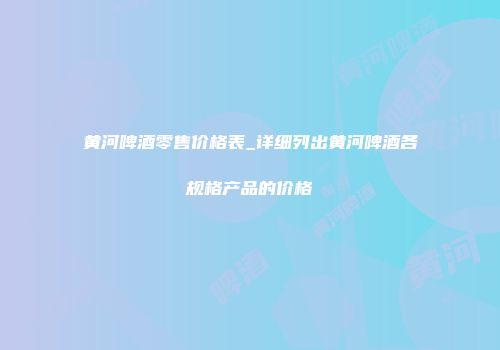 黄河啤酒零售价格表_详细列出黄河啤酒各规格产品的价格