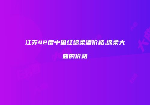 江苏42度中国红绵柔酒价格,绵柔大曲的价格