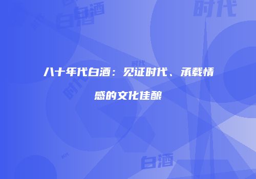 八十年代白酒：见证时代、承载情感的文化佳酿