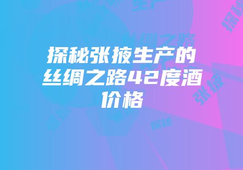 探秘张掖生产的丝绸之路42度酒价格