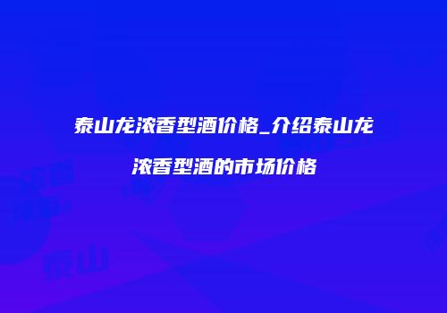 泰山龙浓香型酒价格_介绍泰山龙浓香型酒的市场价格